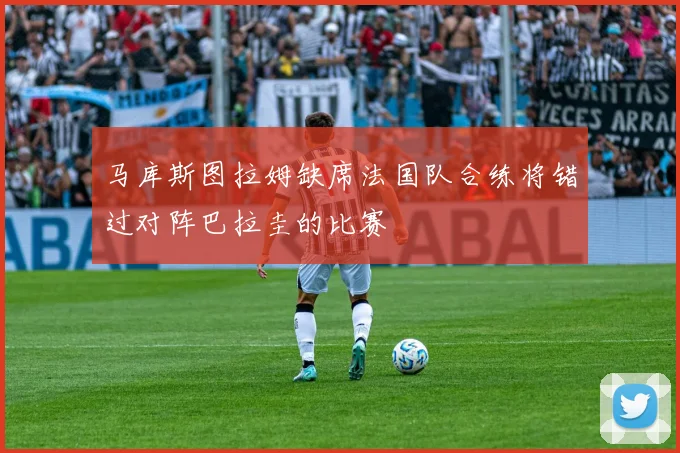 马库斯图拉姆缺席法国队合练将错过对阵巴拉圭的比赛