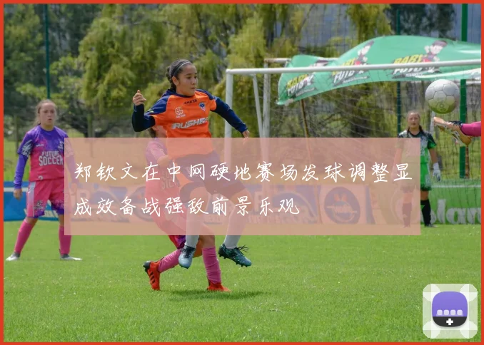 郑钦文在中网硬地赛场发球调整显成效备战强敌前景乐观