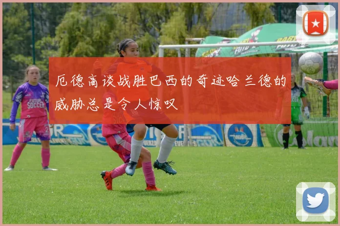 厄德高谈战胜巴西的奇迹哈兰德的威胁总是令人惊叹
