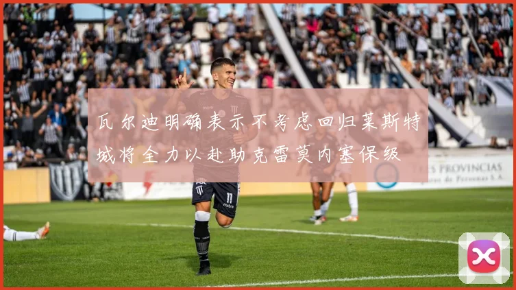 瓦尔迪明确表示不考虑回归莱斯特城将全力以赴助克雷莫内塞保级