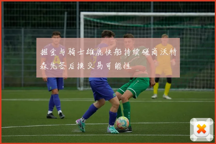 掘金与骑士雄鹿快船持续磋商沃特森先签后换交易可能性