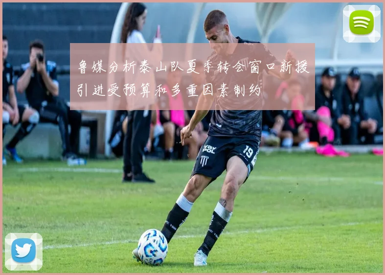 鲁媒分析泰山队夏季转会窗口新援引进受预算和多重因素制约
