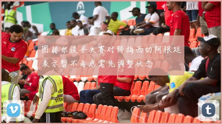 图赫尔谈半决赛对阵梅西的阿根廷表示暂不考虑需先调整状态