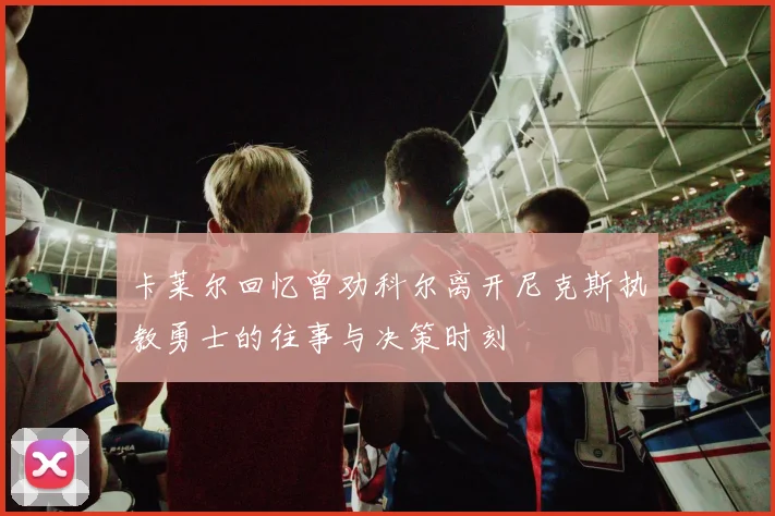 卡莱尔回忆曾劝科尔离开尼克斯执教勇士的往事与决策时刻