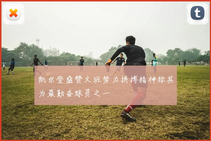 凯尔登盛赞文班努力拼搏精神称其为最勤奋球员之一