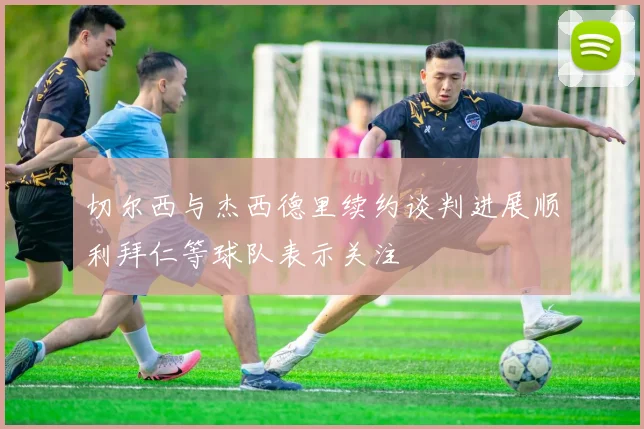 切尔西与杰西德里续约谈判进展顺利拜仁等球队表示关注