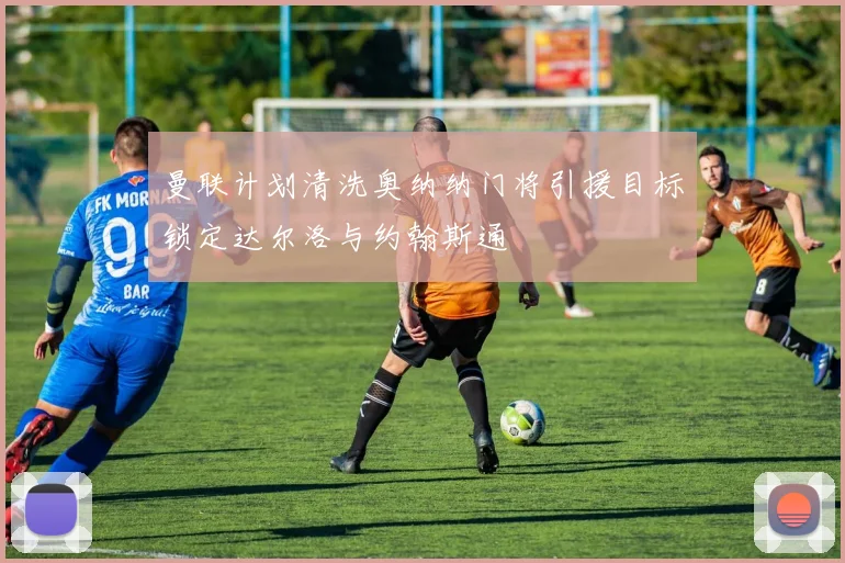 曼联计划清洗奥纳纳门将引援目标锁定达尔洛与约翰斯通