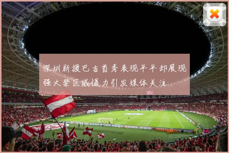 深圳新援巴吉首秀表现平平却展现强大禁区威慑力引发媒体关注