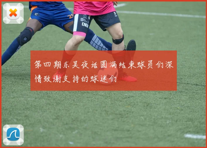第四期东吴夜话圆满结束球员们深情致谢支持的球迷们