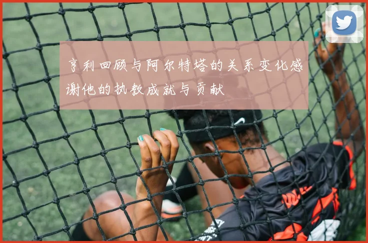 亨利回顾与阿尔特塔的关系变化感谢他的执教成就与贡献