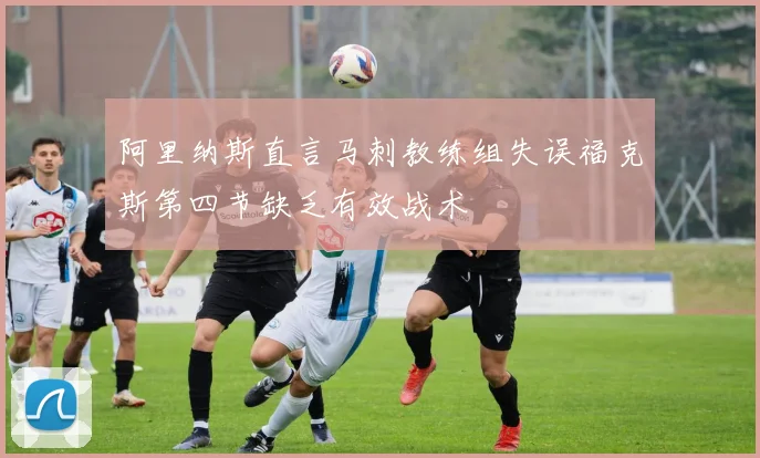 阿里纳斯直言马刺教练组失误福克斯第四节缺乏有效战术