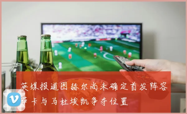 英媒报道图赫尔尚未确定首发阵容萨卡与马杜埃凯争夺位置