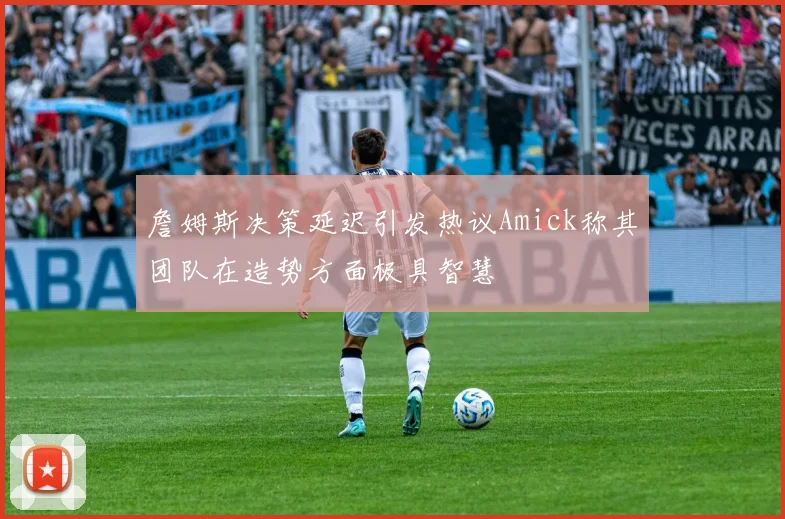 詹姆斯决策延迟引发热议Amick称其团队在造势方面极具智慧