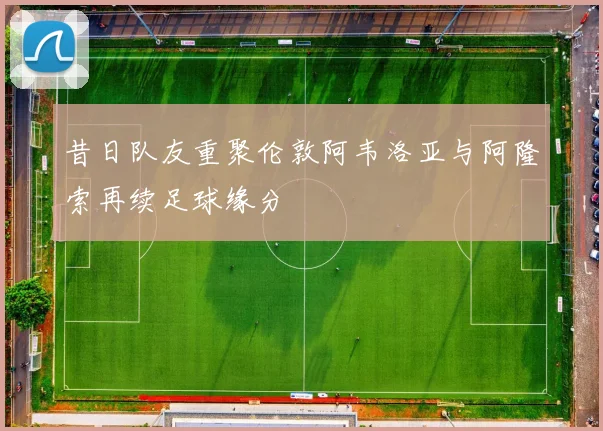昔日队友重聚伦敦阿韦洛亚与阿隆索再续足球缘分