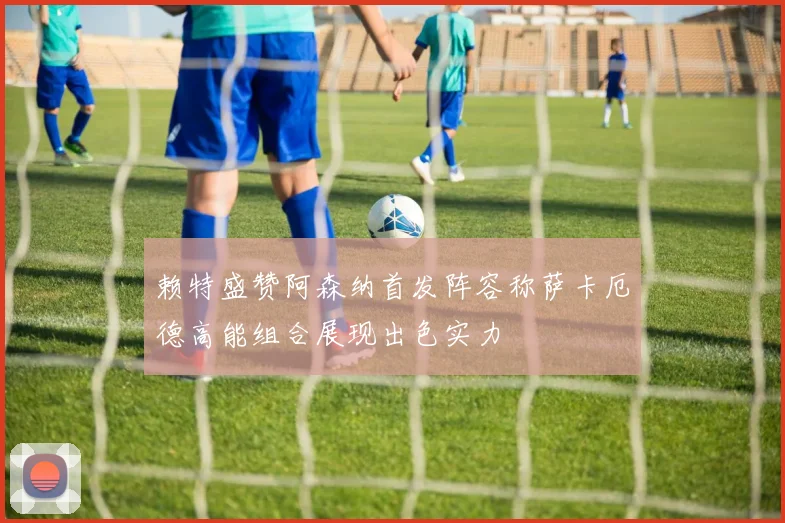 赖特盛赞阿森纳首发阵容称萨卡厄德高能组合展现出色实力