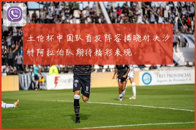 土伦杯中国队首发阵容揭晓对决沙特阿拉伯队期待精彩表现