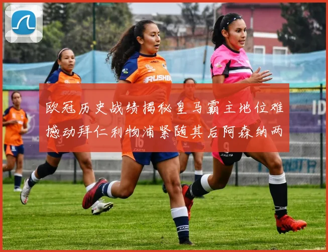 欧冠历史战绩揭秘皇马霸主地位难撼动拜仁利物浦紧随其后阿森纳两度闯入决赛