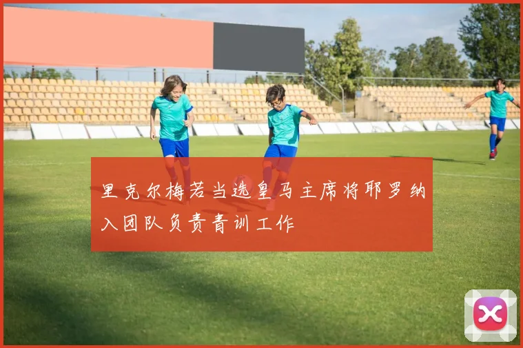 里克尔梅若当选皇马主席将耶罗纳入团队负责青训工作