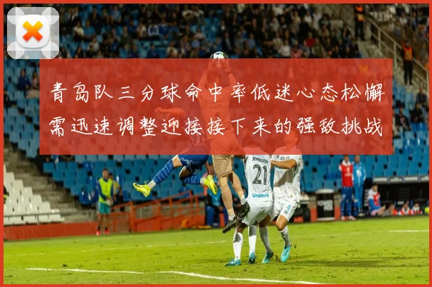 青岛队三分球命中率低迷心态松懈需迅速调整迎接接下来的强敌挑战