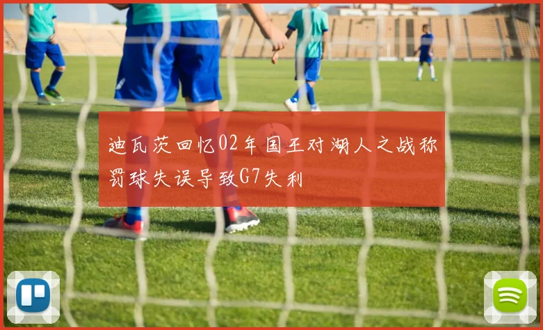迪瓦茨回忆02年国王对湖人之战称罚球失误导致G7失利