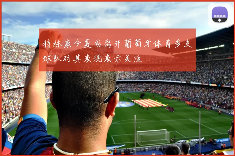 特林康今夏或离开葡萄牙体育多支球队对其表现表示关注