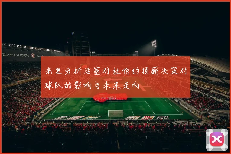老里分析活塞对杜伦的顶薪决策对球队的影响与未来走向